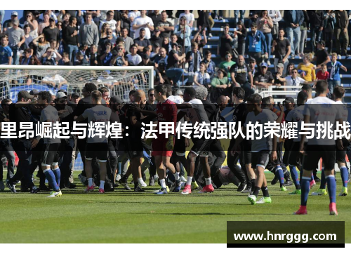 里昂崛起与辉煌:法甲传统强队的荣耀与挑战 里昂崛起与辉煌:法甲传统强队的荣耀与挑战