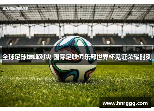 全球足球巅峰对决 国际足联俱乐部世界杯见证荣耀时刻 全球足球巅峰对决 国际足联俱乐部世界杯见证荣耀时刻