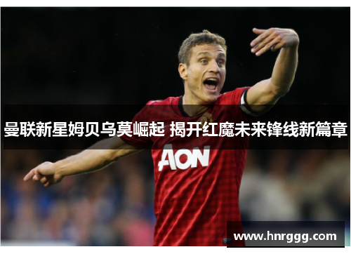 曼联新星姆贝乌莫崛起 揭开红魔未来锋线新篇章 曼联新星姆贝乌莫崛起 揭开红魔未来锋线新篇章